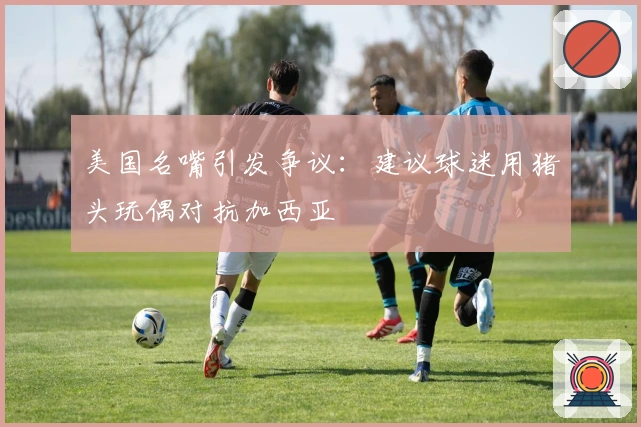 美国名嘴引发争议：建议球迷用猪头玩偶对抗加西亚