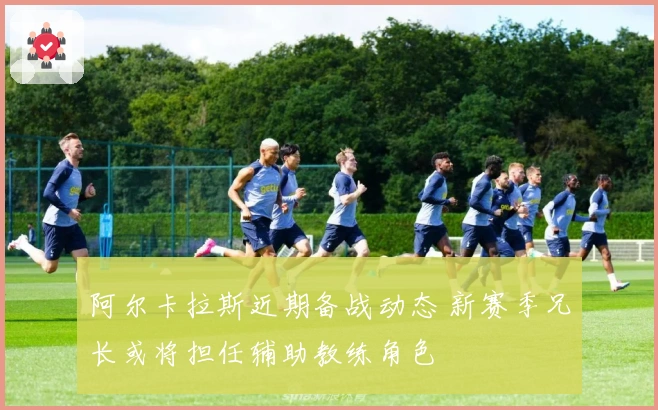 阿尔卡拉斯近期备战动态 新赛季兄长或将担任辅助教练角色