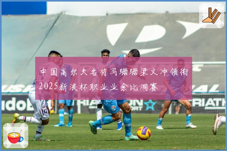 中国高尔夫名将冯珊珊梁文冲领衔2025新浪杯职业业余比洞赛