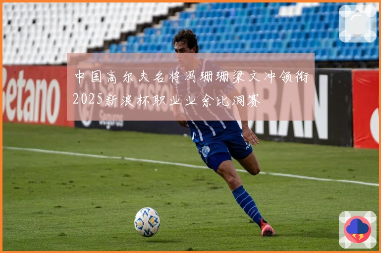 中国高尔夫名将冯珊珊梁文冲领衔2025新浪杯职业业余比洞赛