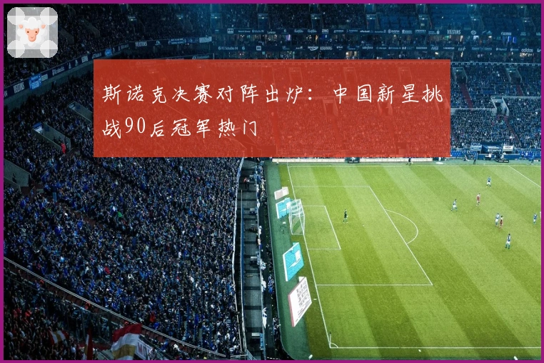 斯诺克决赛对阵出炉：中国新星挑战90后冠军热门